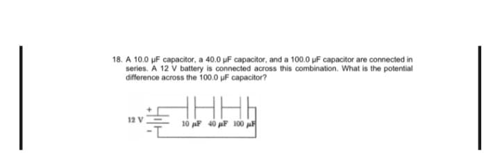 18. A 10.0 µF capacitor, a 40.0 µF capacitor, and a 100.0 µF capacitor are connected in
series. A 12 V battery is connected across this combination. What is the potential
difference across the 100.0 μF capacitor?
ل مال ..
10 AF 40 AF 100 F