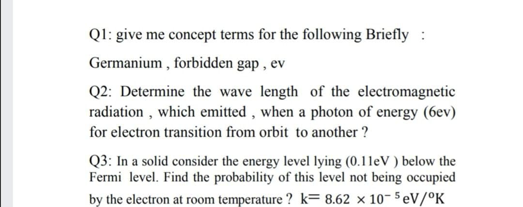 Ql: give me concept terms for the following Briefly :
Germanium , forbidden gap , ev
Q2: Determine the wave length of the electromagnetic
radiation , which emitted , when a photon of energy (6ev)
for electron transition from orbit to another ?
Q3: In a solid consider the energy level lying (0.11eV ) below the
Fermi level. Find the probability of this level not being occupied
by the electron at room temperature ? k= 8.62 x 10- 5 eV/°K
