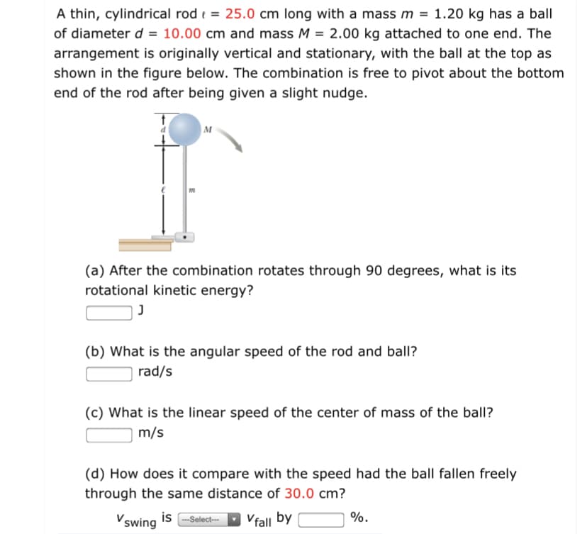 A thin, cylindrical rod e = 25.0 cm long with a mass m = 1.20 kg has a ball
of diameter d = 10.00 cm and mass M = 2.00 kg attached to one end. The
arrangement is originally vertical and stationary, with the ball at the top as
shown in the figure below. The combination is free to pivot about the bottom
%3D
end of the rod after being given a slight nudge.
M
(a) After the combination rotates through 90 degrees, what is its
rotational kinetic energy?
(b) What is the angular speed of the rod and ball?
rad/s
(c) What is the linear speed of the center of mass of the ball?
m/s
(d) How does it compare with the speed had the ball fallen freely
through the same distance of 30.0 cm?
Vswing is -Select--
Vfall by
%.
