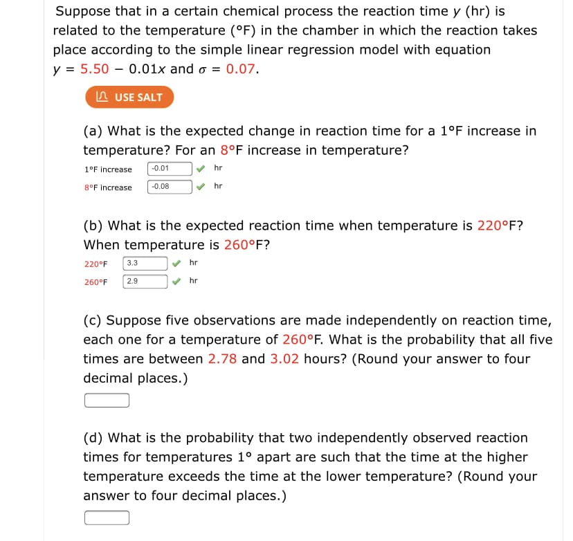 Suppose that in a certain chemical process the reaction time y (hr) is
related to the temperature (°F) in the chamber in which the reaction takes
place according to the simple linear regression model with equation
y = 5.50 – 0.01x and o = 0.07.
n USE SALT
(a) What is the expected change in reaction time for a 1°F increase in
temperature? For an 8°F increase in temperature?
1°F increase
-0.01
hr
8°F increase
-0.08
hr
(b) What is the expected reaction time when temperature is 220°F?
When temperature is 260°F?
220°F
3.3
hr
260°F
2.9
hr
(c) Suppose five observations are made independently on reaction time,
each one for a temperature of 260°F. What is the probability that all five
times are between 2.78 and 3.02 hours? (Round your answer to four
decimal places.)
(d) What is the probability that two independently observed reaction
times for temperatures 1° apart are such that the time at the higher
temperature exceeds the time at the lower temperature? (Round your
answer to four decimal places.)

