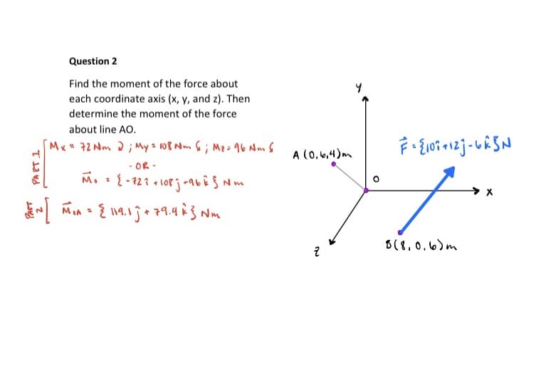 Question 2
Find the moment of the force about
each coordinate axis (x, y, and z). Then
determine the moment of the force
about line AO.
Mx 72 Nm 2; My 3 108 Nm 6 ; Mzs 96 Nm 6
A (0,6.4)m
- OR .
Im
B(8,0.6)m
PART 1
