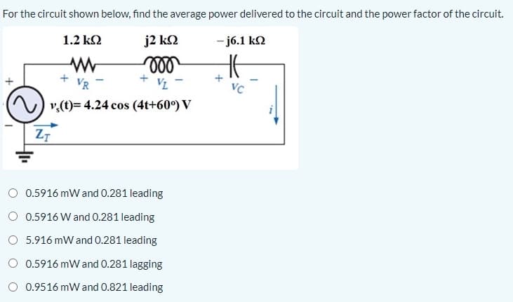 For the circuit shown below, find the average power delivered to the circuit and the power factor of the circuit.
1.2 k2
j2 k2
- j6.1 kN
ll
VR
VL
VC
) v,(t)= 4.24 cos (4t+60°) V
Z7
O 0.5916 mW and 0.281 leading
O 0.5916 W and 0.281 leading
O 5.916 mW and 0.281 leading
O 0.5916 mW and 0.281 lagging
O 0.9516 mW and 0.821 leading
