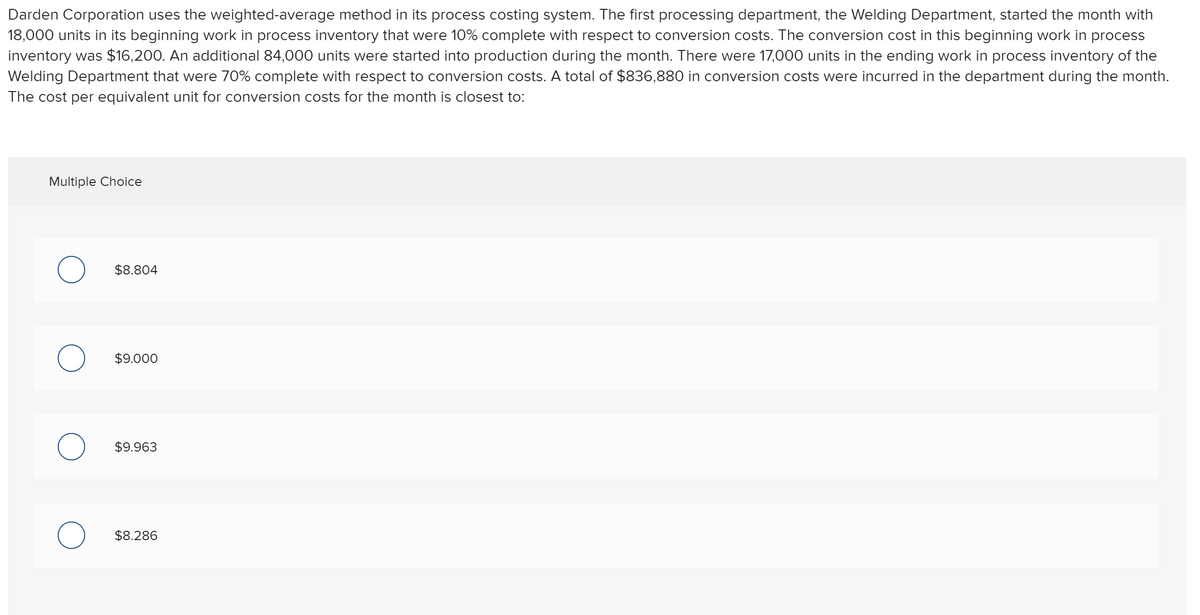 Darden Corporation uses the weighted-average method in its process costing system. The first processing department, the Welding Department, started the month with
18,000 units in its beginning work in process inventory that were 10% complete with respect to conversion costs. The conversion cost in this beginning work in process
inventory was $16,200. An additional 84,000 units were started into production during the month. There were 17,000 units in the ending work in process inventory of the
Welding Department that were 70% complete with respect to conversion costs. A total of $836,880 in conversion costs were incurred in the department during the month.
The cost per equivalent unit for conversion costs for the month is closest to:
Multiple Choice
$8.804
$9.000
$9.963
$8.286
