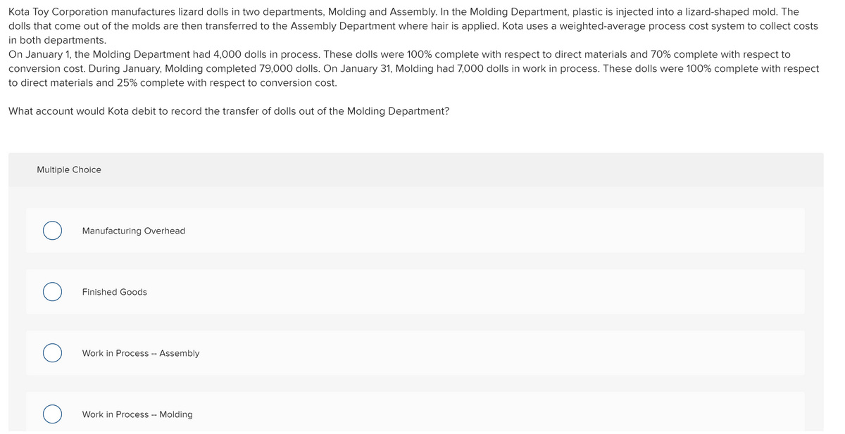 Kota Toy Corporation manufactures lizard dolls in two departments, Molding and Assembly. In the Molding Department, plastic is injected into a lizard-shaped mold. The
dolls that come out of the molds are then transferred to the Assembly Department where hair is applied. Kota uses a weighted-average process cost system to collect costs
in both departments.
On January 1, the Molding Department had 4,000 dolls in process. These dolls were 100% complete with respect to direct materials and 70% complete with respect to
conversion cost. During January, Molding completed 79,000 dolls. On January 31, Molding had 7,000 dolls in work in process. These dolls were 100% complete with respect
to direct materials and 25% complete with respect to conversion cost.
What account would Kota debit to record the transfer of dolls out of the Molding Department?
Multiple Choice
Manufacturing Overhead
Finished Goods
Work in Process - Assembly
Work in Process -- Molding
