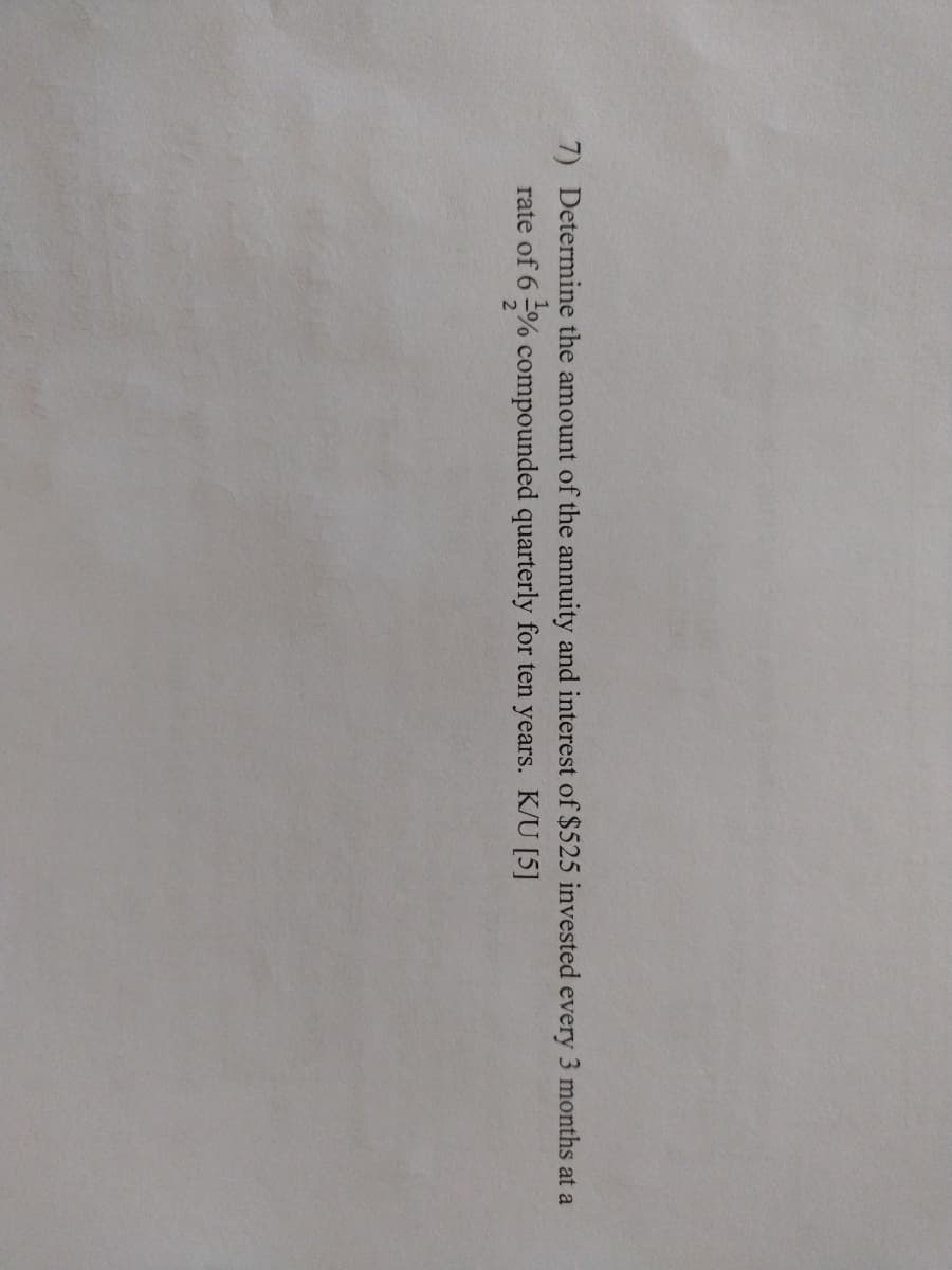 7) Determine the amount of the annuity and interest of $525 invested every 3 months at a
rate of 6 % compounded quarterly for ten years. K/U [5]
