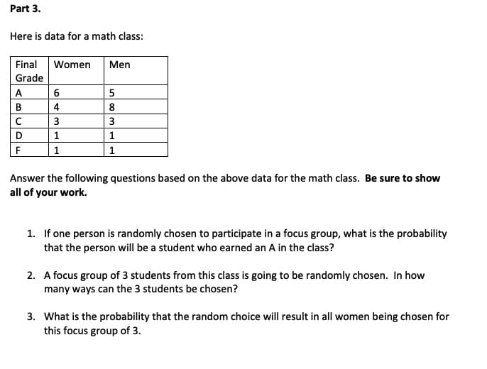 Part 3.
Here is data for a math class:
Final
Women
Men
Grade
A
5
В
4
8
3
3
D
1.
1
1
1
Answer the following questions based on the above data for the math class. Be sure to show
all of your work.
1. If one person is randomly chosen to participate in a focus group, what is the probability
that the person will be a student who earned an A in the class?
2. A focus group of 3 students from this class is going to be randomly chosen. In how
many ways can the 3 students be chosen?
3. What is the probability that the random choice will result in all women being chosen for
this focus group of 3.
