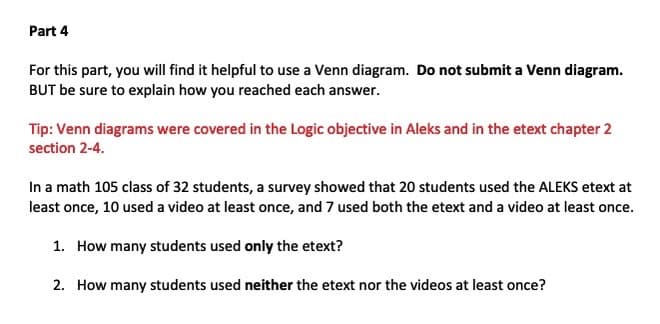 Part 4
For this part, you will find it helpful to use a Venn diagram. Do not submit a Venn diagram.
BUT be sure to explain how you reached each answer.
Tip: Venn diagrams were covered in the Logic objective in Aleks and in the etext chapter 2
section 2-4.
In a math 105 class of 32 students, a survey showed that 20 students used the ALEKS etext at
least once, 10 used a video at least once, and 7 used both the etext and a video at least once.
1. How many students used only the etext?
2. How many students used neither the etext nor the videos at least once?

