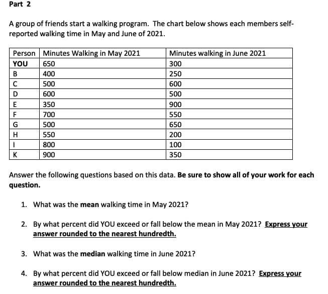 Part 2
A group of friends start a walking program. The chart below shows each members self-
reported walking time in May and June of 2021.
Person Minutes Walking in May 2021
Minutes walking in June 2021
YOU
650
300
B
400
250
500
600
D
600
500
350
900
F
700
550
G
500
650
550
200
800
100
K
900
350
Answer the following questions based on this data. Be sure to show all of your work for each
question.
1. What was the mean walking time in May 2021?
2. By what percent did YOU exceed or fall below the mean in May 2021? Express your
answer rounded to the nearest hundredth.
3. What was the median walking time in June 2021?
4. By what percent did YOU exceed or fall below median in June 2021? Express your
answer rounded to the nearest hundredth.
