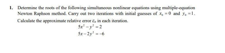 1. Determine the roots of the following simultaneous nonlinear equations using multiple-equation
Newton Raphson method. Carry out two iterations with initial guesses of x, = 0 and yo =1.
Calculate the approximate relative error Ea in each iteration.
5x -y =2
5x - 2y = -6
