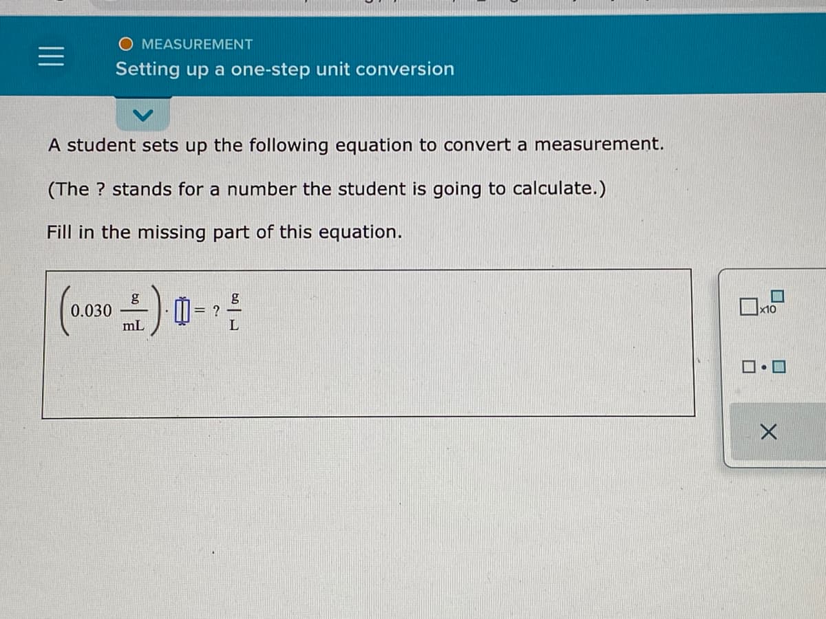 MEASUREMENT
Setting up a one-step unit conversion
A student sets up the following equation to convert a measurement.
(The ? stands for a number the student is going to calculate.)
Fill in the missing part of this equation.
g
= ?
0.030
mL
