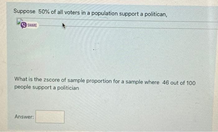 Suppose 50% of all voters in a population support a politican,
SHARE
What is the zscore of sample proportion for a sample where 46 out of 100
people support a politician
Answer:
