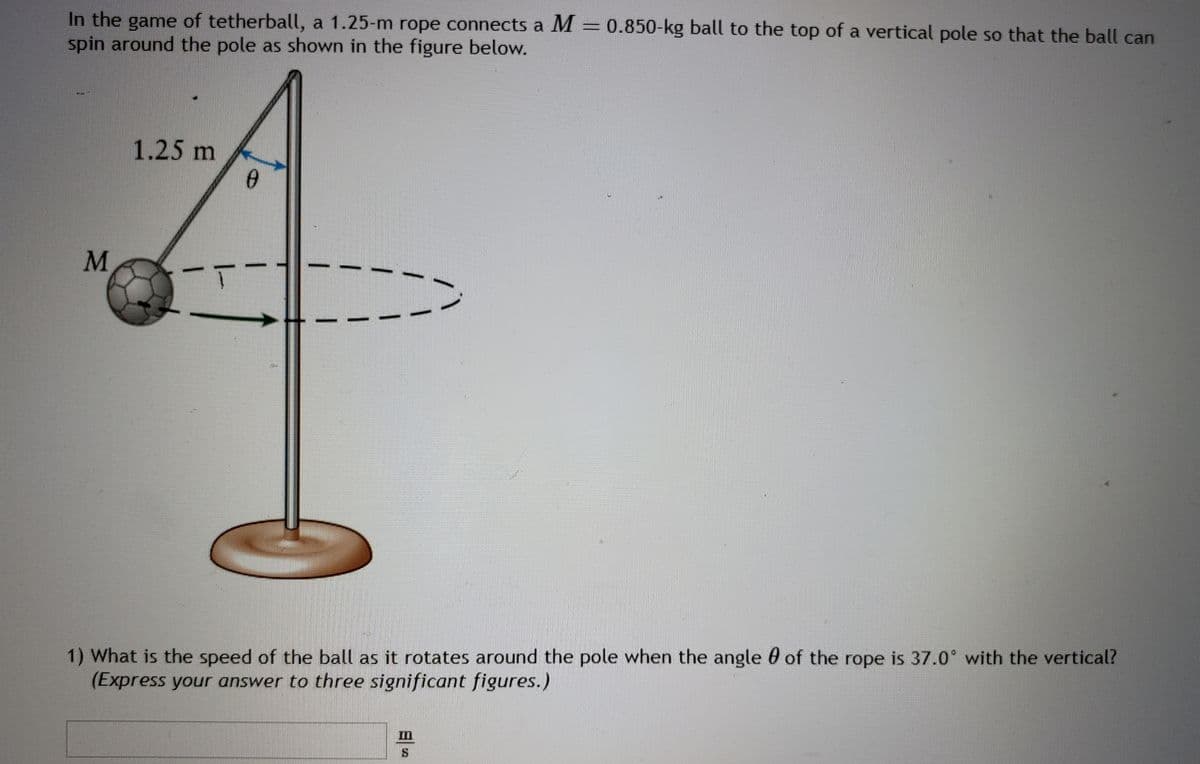 In the game of tetherball, a 1.25-m rope connects a M = 0.850-kg ball to the top of a vertical pole so that the ball can
spin around the pole as shown in the figure below.
M
1.25 m
0
1) What is the speed of the ball as it rotates around the pole when the angle of the rope is 37.0° with the vertical?
(Express your answer to three significant figures.)
1
S