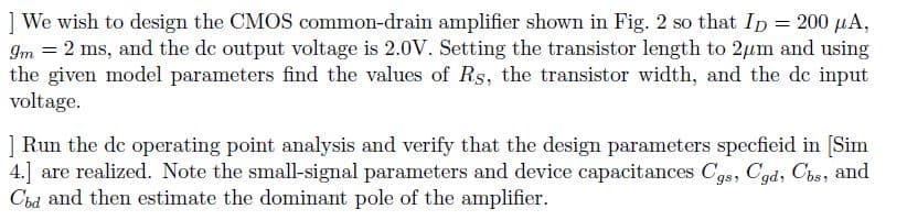 ] We wish to design the CMOS common-drain amplifier shown in Fig. 2 so that Ip = 200 µA,
Im = 2 ms, and the de output voltage is 2.0V. Setting the transistor length to 2µm and using
the given model parameters find the values of Rs, the transistor width, and the de input
voltage.
] Run the dc operating point analysis and verify that the design parameters specfieid in [Sim
4.] are realized. Note the small-signal parameters and device capacitances Cgs, Cgd, Cbs, and
Cbd and then estimate the dominant pole of the amplifier.
