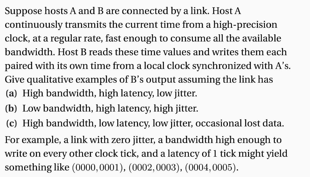 Suppose hosts A and B are connected by a link. Host A
continuously transmits the current time from a high-precision
clock, at a regular rate, fast enough to consume all the available
bandwidth. Host B reads these time values and writes them each
paired with its own time from a local clock synchronized with A's.
Give qualitative examples of B's output assuming the link has
(a) High bandwidth, high latency, low jitter.
(b) Low bandwidth, high latency, high jitter.
(c) High bandwidth, low latency, low jitter, occasional lost data.
For example, a link with zero jitter, a bandwidth high enough to
write on every other clock tick, and a latency of 1 tick might yield
something like (0000,0001), (0002, 0003), (0004, 0005).