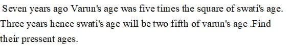 Seven years ago Varun's age was five times the square of swati's age.
Three years hence swati's age will be two fifth of varun's age Find
their pressent ages.
