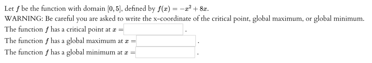Let f be the function with domain [0, 5], defined by f(x) = -x² + 8x.
WARNING: Be careful you are asked to write the x-coordinate of the critical point, global maximum, or global minimum.
The function f has a critical point at æ =
The function f has a global maximum at x =
The function f has a global minimum at x =
