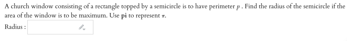 A church window consisting of a rectangle topped by a semicircle is to have perimeter p. Find the radius of the semicircle if the
area of the window is to be maximum. Use pi to represent 7.
Radius :
