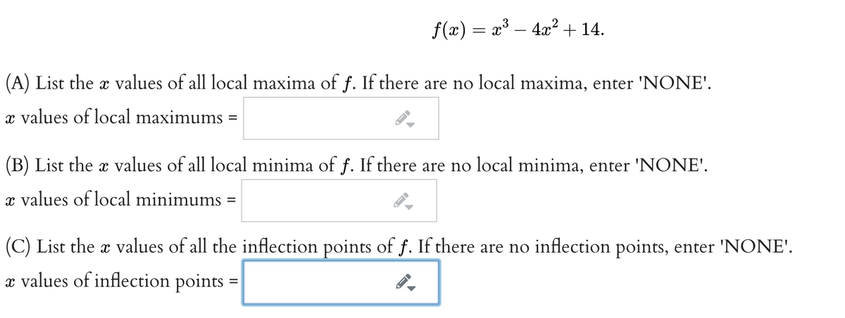 f(x) = x³ – 4x² + 14.
(A) List the x values of all local maxima of f. If there are no local maxima, enter 'NONE'.
x values of local maximums
(B) List the x values of all local minima of f. If there are no local minima, enter 'NONE'.
x values of local minimums
%D
(C) List the x values of all the inflection points of f. If there are no inflection points, enter 'NONE'.
x values of inflection points =
