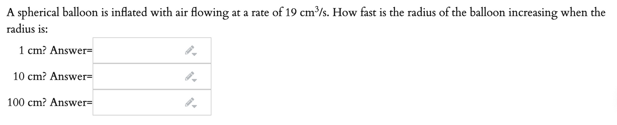 A spherical balloon is inflated with air flowing at a rate of 19 cm³/s. How fast is the radius of the balloon increasing when the
radius is:
1 cm? Answer=
10 cm? Answer=
100 cm? Answer=
