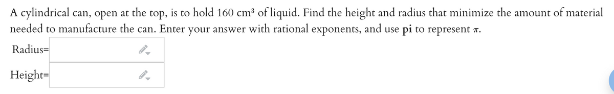 A cylindrical can, open at the top, is to hold 160 cm³ of liquid. Find the height and radius that minimize the amount of material
needed to manufacture the can. Enter your answer with rational exponents, and use pi to represent .
Radius=
Height=
