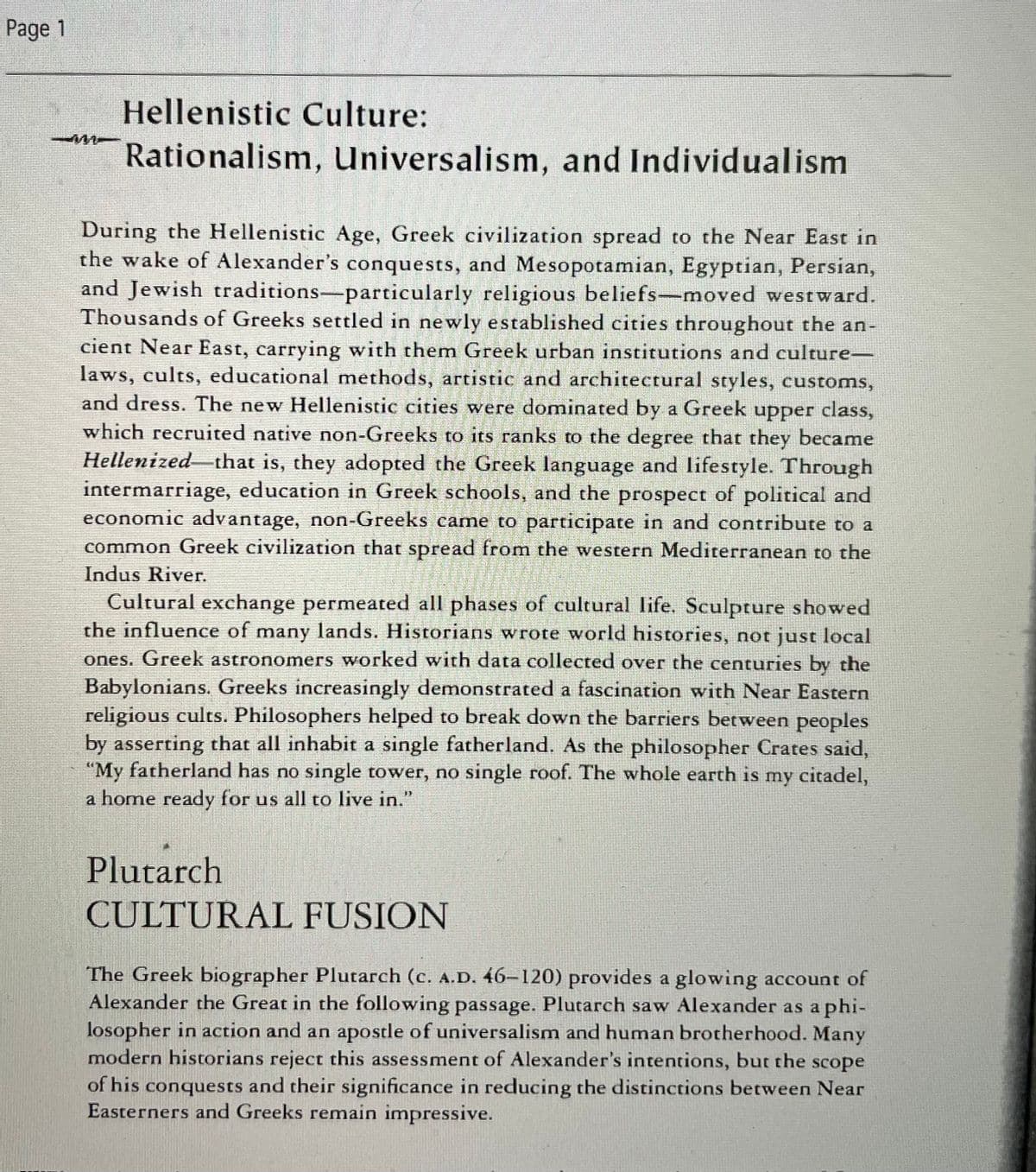 Page 1
Hellenistic Culture:
Rationalism, Universalism, and Individualism
During the Hellenistic Age, Greek civilization spread to the Near East in
the wake of Alexander's conquests, and Mesopotamian, Egyptian, Persian,
and Jewish traditions-particularly religious beliefs-moved westward.
Thousands of Greeks settled in newly established cities throughout the an-
cient Near East, carrying with them Greek urban institutions and culture-
laws, cults, educational methods, artistic and architectural styles, custonms,
and dress. The new Hellenistic cities were dominated by a Greek upper class,
which recruited native non-Greeks to its ranks to the degree that they became
Hellenized that is, they adopted the Greek language and lifestyle. Through
intermarriage, education in Greek schools, and the prospect of political and
economic advantage, non-Greeks came to participate in and contribute to a
common Greek civilization that spread from the western Mediterranean to the
Indus River.
Cultural exchange permeated all phases of cultural life. Sculpture showed
the influence of many lands. Historians wrote world histories, not just local
ones. Greek astronomers worked with data collected over the centuries by the
Babylonians. Greeks increasingly demonstrated a fascination with Near Eastern
religious cults. Philosophers helped to break down the barriers between peoples
by asserting that all inhabit a single fatherland. As the philosopher Crates said,
"My fatherland has no single tower, no single roof. The whole earth is my citadel,
a home ready for us all to live in."
Plutarch
CULTURAL FUSION
The Greek biographer Plutarch (c. A.D. 46–120) provides a glowing account of
Alexander the Great in the following passage. Plutarch saw Alexander as a phi-
losopher in action and an apostle of universalism and human brotherhood. Many
modern historians reject this assessment of Alexander's intentions, but the scope
of his conquests and their significance in reducing the distinctions between Near
Easterners and Greeks remain impressive.
