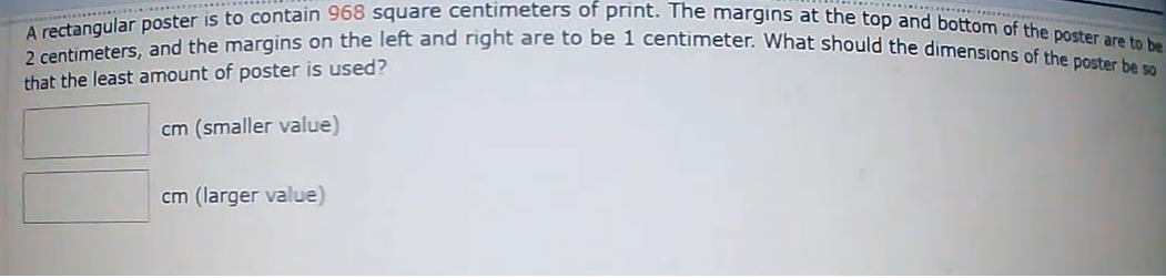 2 centimeters, and the margins on the left and right are to be 1 centimeter. What should the dimensions of the poster be so
A rectangular poster is to contain 968 square centimeters of print. The margins at the top and bottom of the poster are to be
that the least amount of poster is used?
cm (smaller value)
cm (larger value)
