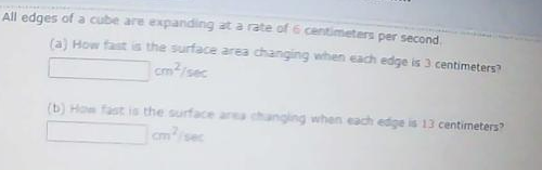 All edges of a cube are expanding at a rate of 6 centimeters per second
(a) How fast is the surface area changing when each edge is 3 centimeters?
cm2/sec
(b) How fast is the surface area changing when each edige is 13 centimeters?
cm/sec
