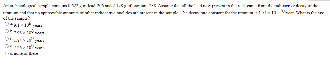 An archaeological sample contains 0.622 g of lead-206 and 2.198 g of uranium-238. Assume that all the lead now present in the rock came from the radioactive decay of the
uranium and that no appreciable amounts of other radioactive nuclides are present in the sample. The decay rate constant for the uranium is 1.54 x 10-10
of the sample?
year. What is the age
O a.9.1 x 109 years
O b.7
7.98 x 108 years
OC 1.84 × 109 years
O d. 7.26 x 109 years
O e. none of these
