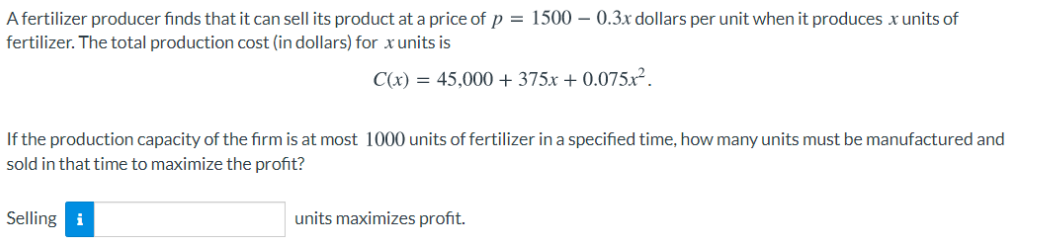 A fertilizer producer finds that it can sell its product at a price of p = 1500 – 0.3x dollars per unit when it produces x units of
fertilizer. The total production cost (in dollars) for xunits is
C(x) = 45,000 + 375x + 0.075x².
If the production capacity of the firm is at most 1000 units of fertilizer in a specified time, how many units must be manufactured and
sold in that time to maximize the profit?
Selling i
units maximizes profit.
