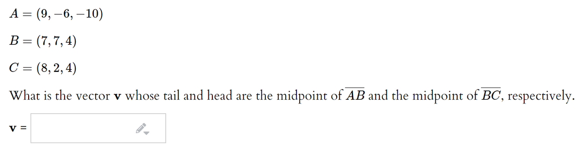 А 3
(9, –6, –10)
B= (7,7,4)
C = (8,2, 4)
What is the vector v whose tail and head are the midpoint of AB and the midpoint of BC, respectively.
V =
