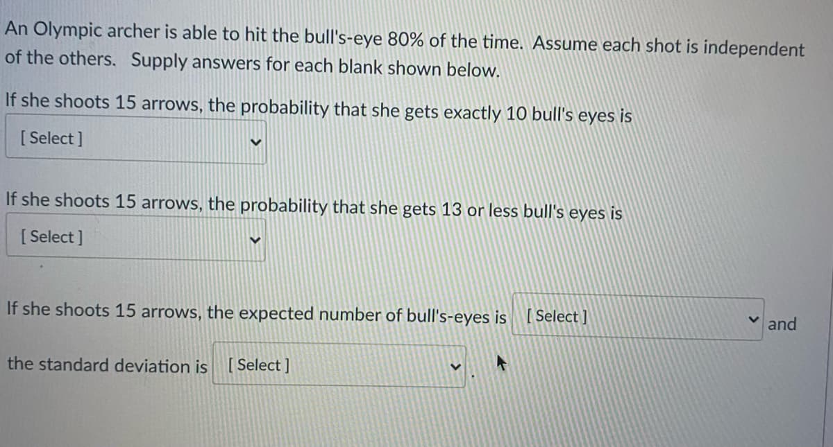 An Olympic archer is able to hit the bull's-eye 80% of the time. Assume each shot is independent
of the others. Supply answers for each blank shown below.
If she shoots 15 arrows, the probability that she gets exactly 10 bull's eyes is
[ Select ]
If she shoots 15 arrows, the probability that she gets 13 or less bull's eyes is
[ Select ]
If she shoots 15 arrows, the expected number of bull's-eyes is [Select ]
and
the standard deviation is [ Select ]

