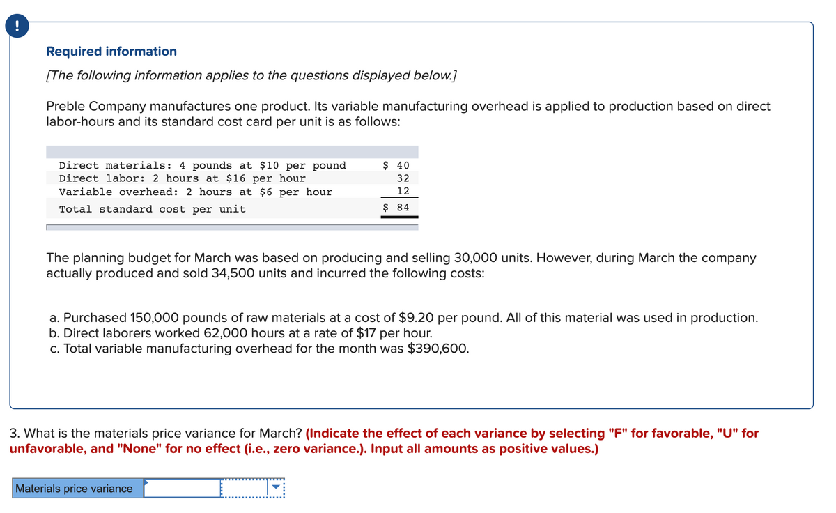 !
Required information
[The following information applies to the questions displayed below.]
Preble Company manufactures one product. Its variable manufacturing overhead is applied to production based on direct
labor-hours and its standard cost card per unit is as follows:
Direct materials: 4 pounds at $10 per pound
Direct labor: 2 hours at $16 per hour
Variable overhead: 2 hours at $6 per hour
$ 40
32
12
Total standard cost per unit
$ 84
The planning budget for March was based on producing and selling 30,000 units. However, during March the company
actually produced and sold 34,500 units and incurred the following costs:
a. Purchased 150,000 pounds of raw materials at a cost of $9.20 per pound. All of this material was used in production.
b. Direct laborers worked 62,000 hours at a rate of $17 per hour.
c. Total variable manufacturing overhead for the month was $390,600.
3. What is the materials price variance for March? (Indicate the effect of each variance by selecting "F" for favorable, "U" for
unfavorable, and "None" for no effect (i.e., zero variance.). Input all amounts as positive values.)
Materials price variance
