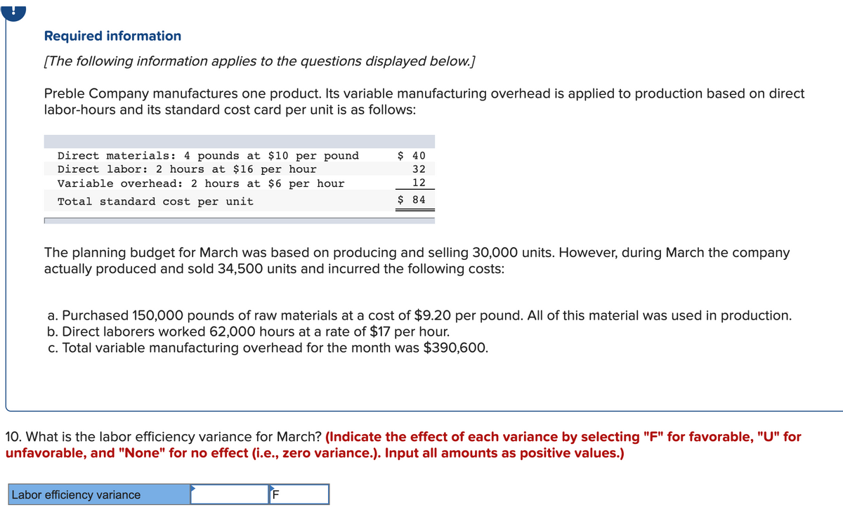 Required information
[The following information applies to the questions displayed below.]
Preble Company manufactures one product. Its variable manufacturing overhead is applied to production based on direct
labor-hours and its standard cost card per unit is as follows:
Direct materials: 4 pounds at $10 per pound
Direct labor: 2 hours at $16 per hour
$ 40
32
Variable overhead: 2 hours at $6 per hour
12
Total standard cost per unit
$ 84
The planning budget for March was based on producing and selling 30,000 units. However, during March the company
actually produced and sold 34,500 units and incurred the following costs:
a. Purchased 150,000 pounds of raw materials at a cost of $9.20 per pound. All of this material was used in production.
b. Direct laborers worked 62,000 hours at a rate of $17 per hour.
c. Total variable manufacturing overhead for the month was $390,600.
10. What is the labor efficiency variance for March? (Indicate the effect of each variance by selecting "F" for favorable, "U" for
unfavorable, and "None" for no effect (i.e., zero variance.). Input all amounts as positive values.)
Labor efficiency variance
F
