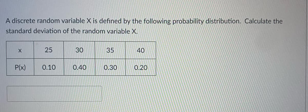 A discrete random variable X is defined by the following probability distribution. Calculate the
standard deviation of the random variable X.
25
30
35
40
P(x)
0.10
0.40
0.30
0.20
