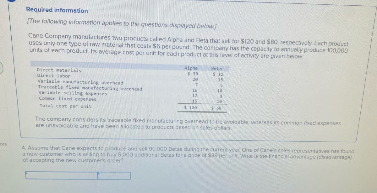 Required information
[The following information applies to the questions displayed below.]
Cane Company manufactures two products called Alpha and Beta that sell for $120 and $80, respectively. Each product
uses only one type of raw material that costs $6 per pound. The company has the capacity to annually produce 100,000
units of each product. Its average cost per unit for each product at this level of activity are given below:
Alpha
$ 30
Direct materials
Beta
Direct labor
20
15
Variable manufacturing overhead
Traceable fixed manufacturing overhead
Variable selling expenses
Common fixed expenses
17
15
16
18
12
8
15
10
Total cost per unit
$ 100
$ 68
The company considers its traceable fixed manufacturing overhead to be avoidable, whereas its common fixed expenses
are unavoidable and have been allocated to products based on sales dollars.
ces
4. Assume that Cane expects to produce and sell 90,000 Betas during the current year. One of Cane's sales representatives has found
a new customer who is willing to buy 5,000 additional Betas for a price of $39 per unit. What is the financial advantage (disadvantage)
of accepting the new customer's order?
