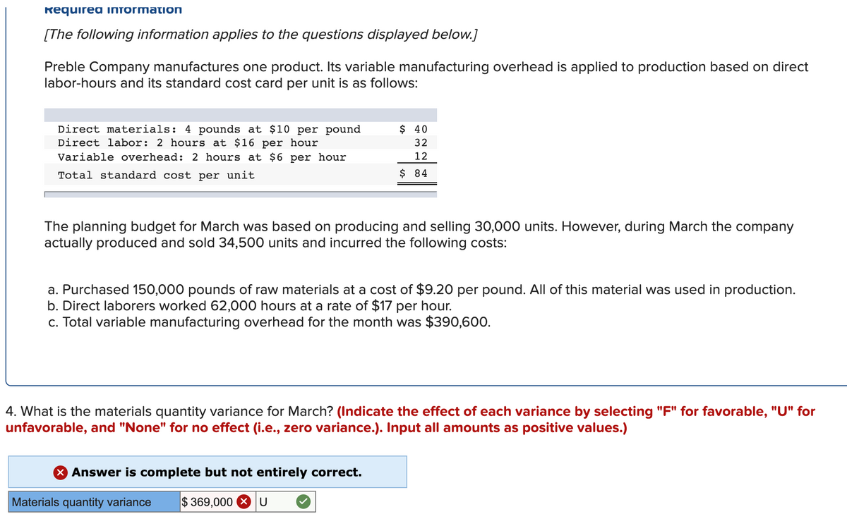 Required INformation
[The following information applies to the questions displayed below.]
Preble Company manufactures one product. Its variable manufacturing overhead is applied to production based on direct
labor-hours and its standard cost card per unit is as follows:
Direct materials: 4 pounds at $10 per pound
Direct labor: 2 hours at $16 per hour
Variable overhead: 2 hours at $6 per hour
$ 40
32
12
Total standard cost per unit
$ 84
The planning budget for March was based on producing and selling 30,000 units. However, during March the company
actually produced and sold 34,500 units and incurred the following costs:
a. Purchased 150,000 pounds of raw materials at a cost of $9.20 per pound. All of this material was used in production.
b. Direct laborers worked 62,000 hours at a rate of $17 per hour.
c. Total variable manufacturing overhead for the month was $390,600.
4. What is the materials quantity variance for March? (Indicate the effect of each variance by selecting "F" for favorable, "U" for
unfavorable, and "None" for no effect (i.e., zero variance.). Input all amounts as positive values.)
X Answer is complete but not entirely correct.
Materials quantity variance
$ 369,000 X
U
