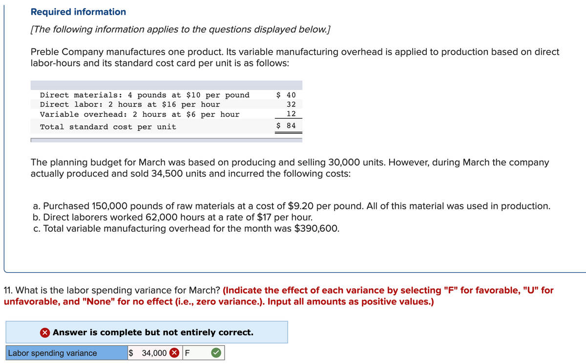 Required information
[The following information applies to the questions displayed below.]
Preble Company manufactures one product. Its variable manufacturing overhead is applied to production based on direct
labor-hours and its standard cost card per unit is as follows:
Direct materials: 4 pounds at $10 per pound
Direct labor: 2 hours at $16 per hour
Variable overhead: 2 hours at $6 per hour
$ 40
32
12
Total standard cost per unit
$ 84
The planning budget for March was based on producing and selling 30,000 units. However, during March the company
actually produced and sold 34,500 units and incurred the following costs:
a. Purchased 150,000 pounds of raw materials at a cost of $9.20 per pound. All of this material was used in production.
b. Direct laborers worked 62,000 hours at a rate of $17 per hour.
c. Total variable manufacturing overhead for the month was $390,600.
11. What is the labor spending variance for March? (Indicate the effect of each variance by selecting "F" for favorable, "U" for
unfavorable, and "None" for no effect (i.e., zero variance.). Input all amounts as positive values.)
Answer is complete but not entirely correct.
Labor spending variance
$ 34,000 XF
