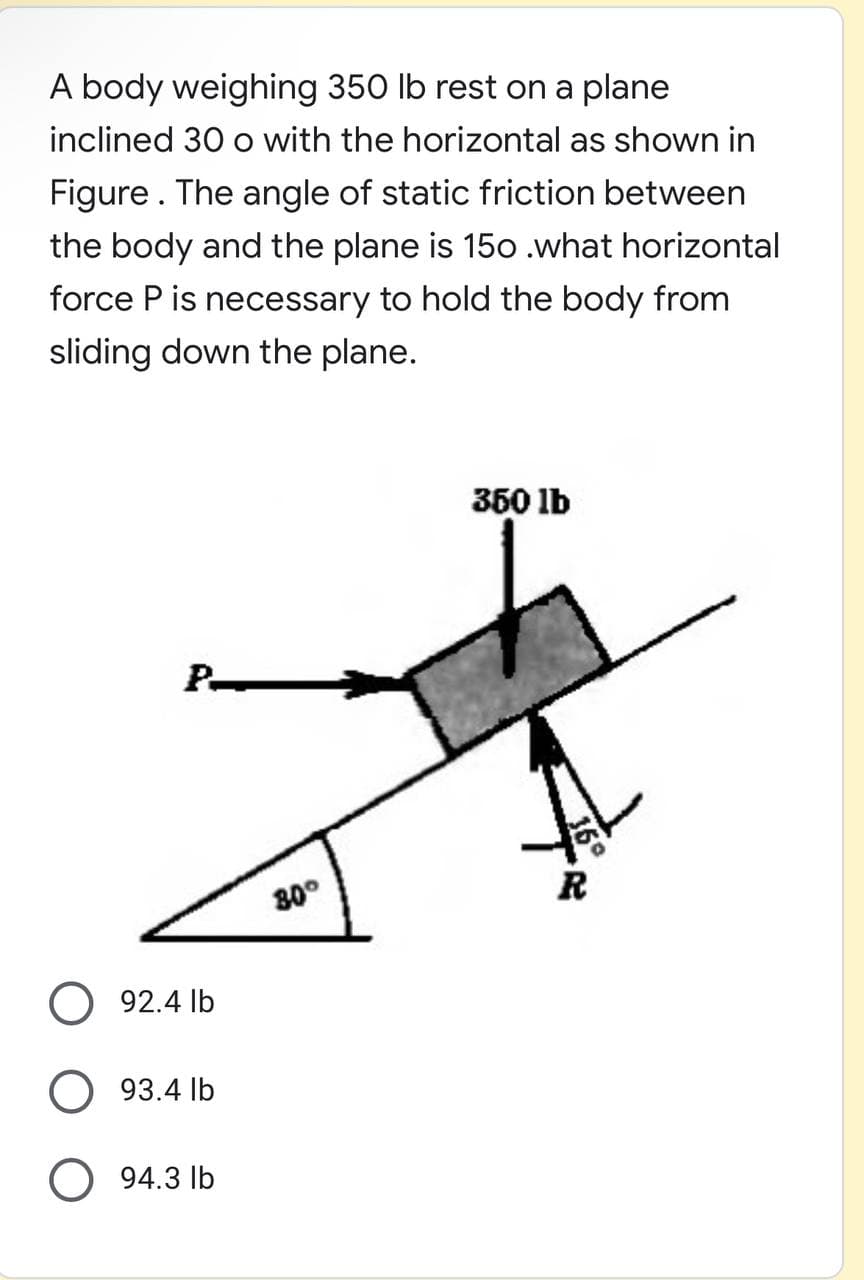 A body weighing 350 lb rest on a plane
inclined 30 o with the horizontal as shown in
Figure. The angle of static friction between
the body and the plane is 15o .what horizontal
force P is necessary to hold the body from
sliding down the plane.
350 lb
P-
R
80°
O 92.4 lb
O 93.4 lb
O 94.3 lb
36

