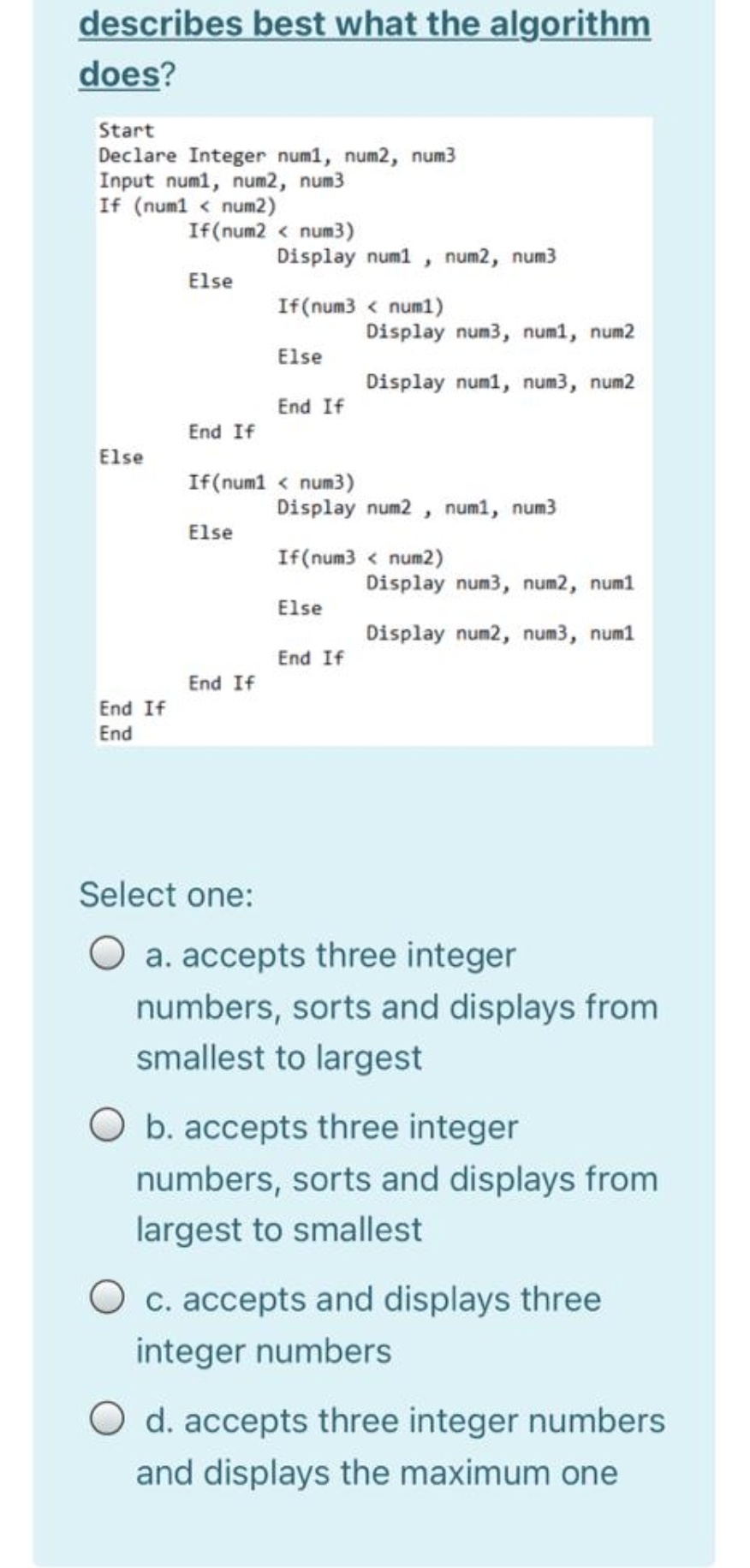 describes best what the algorithm
does?
Start
Declare Integer num1, num2, num3
Input numl, num2, num3
If (num1 < num2)
If(num2 < num3)
Display num1 , num2, num3
Else
If(num3 < num1)
Display num3, num1, num2
Else
Display num1, num3, num2
End If
End If
Else
If(num1 < num3)
Display num2 , num1, num3
Else
If(num3 < num2)
Display num3, num2, num1
Else
Display num2, num3, num1
End If
End If
End If
End
Select one:
a. accepts three integer
numbers, sorts and displays from
smallest to largest
O b. accepts three integer
numbers, sorts and displays from
largest to smallest
c. accepts and displays three
integer numbers
d. accepts three integer numbers
and displays the maximum one
