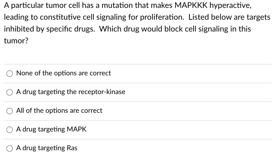 A particular tumor cell has a mutation that makes MAPKKK hyperactive,
leading to constitutive cell signaling for proliferation. Listed below are targets
inhibited by specific drugs. Which drug would block cell signaling in this
tumor?
None of the options are correct
A drug targeting the receptor-kinase
All of the options are correct
A drug targeting MAPK
A drug targeting Ras
