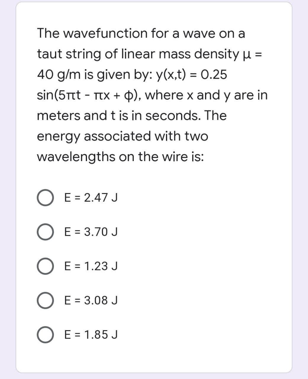 The wavefunction for a wave on a
taut string of linear mass density µ =
40 g/m is given by: y(x,t) = 0.25
%3D
sin(5Ttt - TtX + ¢), where x and y are in
meters and t is in seconds. The
energy associated with two
wavelengths on the wire is:
O E = 2.47 J
O E = 3.70J
O E = 1.23 J
O E = 3.08 J
E = 1.85 J
