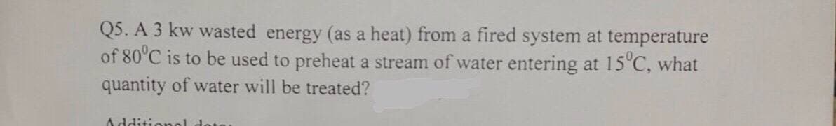 Q5. A 3 kw wasted energy (as a heat) from a fired system at temperature
of 80°C is to be used to preheat a stream of water entering at 15°C, what
quantity of water will be treated?
Additional dots