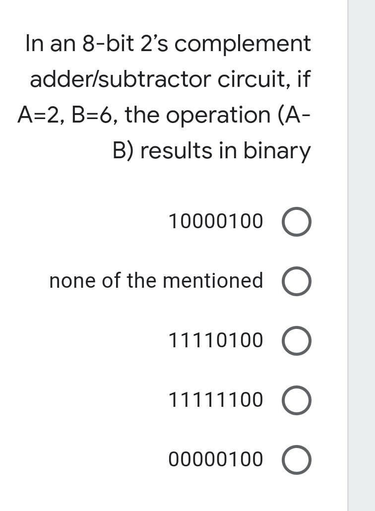 In an 8-bit 2's complement
adder/subtractor circuit, if
A=2, B=6, the operation (A-
B) results in binary
10000100 O
none of the mentioned O
11110100 O
11111100 O
00000100 O