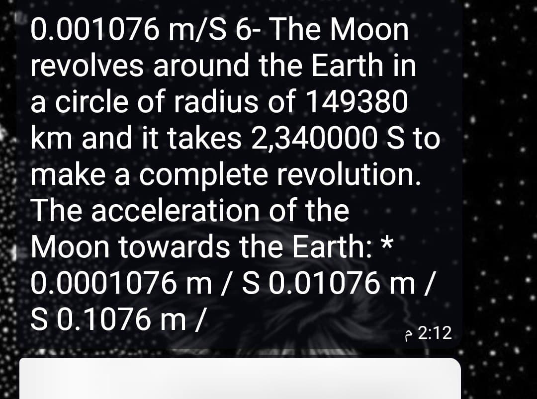 0.001076 m/S 6- The Moon
revolves around the Earth in
a circle of radius of 149380
km and it takes 2,340000 S to
make a complete revolution.
The acceleration of the
Moon towards the Earth: *
0.0001076 m /S 0.01076 m /
S0.1076 m /
e 2:12
