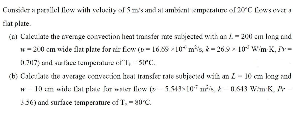 Consider a parallel flow with velocity of 5 m/s and at ambient temperature of 20°C flows over a
flat plate.
(a) Calculate the average convection heat transfer rate subjected with an L= 200 cm long and
w = 200 cm wide flat plate for air flow (v = 16.69 ×10-6 m²/s, k = 26.9 × 10-3 W/m•K, Pr =
0.707) and surface temperature of Ts = 50°C.
(b) Calculate the average convection heat transfer rate subjected with an L = 10 cm long and
W =
10 cm wide flat plate for water flow (v = 5.543×10-7 m²/s, k = 0.643 W/m K, Pr =
3.56) and surface temperature of Ts = 80°C.
