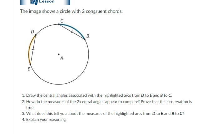 Lesson
The image shows a circle with 2 congruent chords.
B
A
E
1. Draw the central angles associated with the highlighted arcs from D to E and B to C.
2. How do the measures of the 2 central angles appear to compare? Prove that this observation is
true.
3. What does this tell you about the measures of the highlighted arcs from D to E and B to C?
4. Explain your reasoning.

