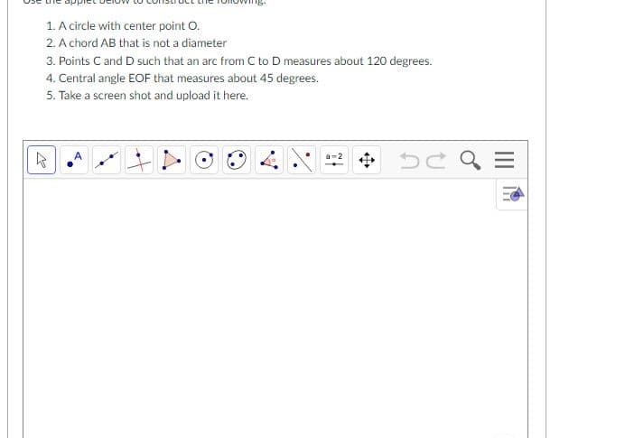 1. A circle with center point O.
2. A chord AB that is not a diameter
3. Points C and D such that an arc from C to D measures about 120 degrees.
4. Central angle EOF that measures about 45 degrees.
5. Take a screen shot and upload it here.
