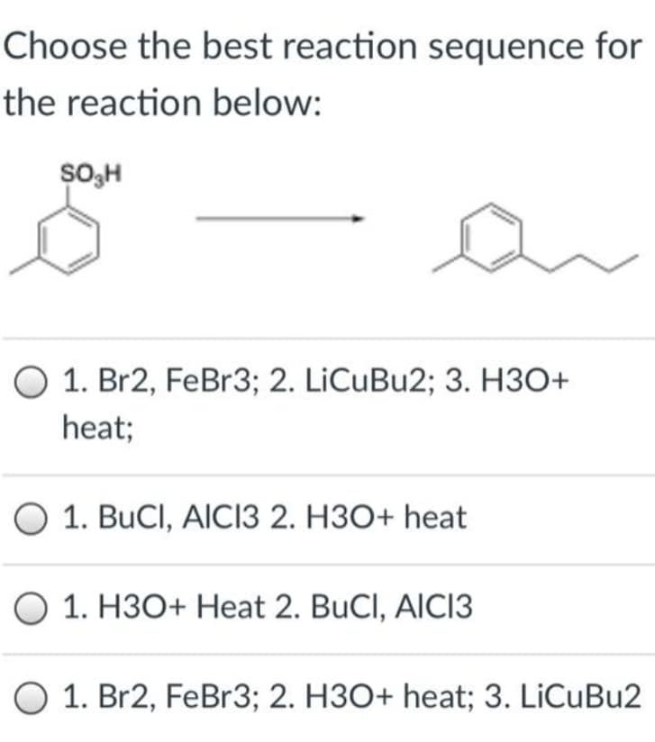 Choose the best reaction sequence for
the reaction below:
SO;H
1. Br2, FeBr3; 2. LiCuBu2; 3. H30+
heat;
O 1. BuCl, AICI3 2. H3O+ heat
O 1. H3O+ Heat 2. BuCl, AlCI3
O 1. Br2, FeBr3; 2. H3O+ heat; 3. LiCuBu2
