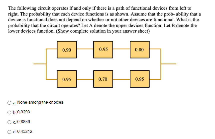 The following circuit operates if and only if there is a path of functional devices from left to
right. The probability that each device functions is as shown. Assume that the prob- ability that a
device is functional does not depend on whether or not other devices are functional. What is the
probability that the circuit operates? Let A denote the upper devices function. Let B denote the
lower devices function. (Show complete solution in your answer sheet)
0.90
0.95
0.80
0.95
0.70
0.95
O a. None among the choices
O b.0.9293
O c. 0.8836
O d.0.43212
