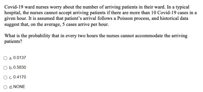Covid-19 ward nurses worry about the number of arriving patients in their ward. In a typical
hospital, the nurses cannot accept arriving patients if there are more than 10 Covid-19 cases in a
given hour. It is assumed that patient's arrival follows a Poisson process, and historical data
suggest that, on the average, 5 cases arrive per hour.
What is the probability that in every two hours the nurses cannot accommodate the arriving
patients?
O a. 0.0137
O b.0.5830
O. 0.4170
O d. NONE
